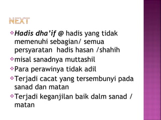 Hadis

dha’if @ hadis yang tidak
memenuhi sebagian/ semua
persyaratan hadis hasan /shahih
misal sanadnya muttashil
Para perawinya tidak adil
Terjadi cacat yang tersembunyi pada
sanad dan matan
Terjadi keganjilan baik dalm sanad /
matan

 
