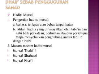 Hadits Mursal
1. Pengertian hadits mursal:
a. bahasa: terlepas atau bebas tanpa ikatan
b. Istilah: hadits yang diriwayatkan oleh tabi’in dari
nabi baik perkataan, perbuatan ataupun persetujuan,
tanpa menyebutkan penghubung antara tabi’in
dengan Nabi.
2. Macam-macam hadis mursal

Mursal Thabi’i

Mursal Shahabi

Mursal Khafi


 