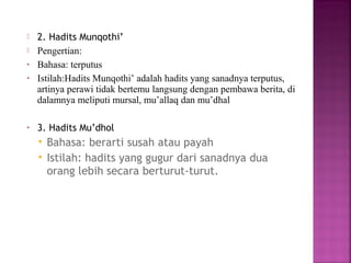 

•
•

•

2. Hadits Munqothi’
Pengertian:
Bahasa: terputus
Istilah:Hadits Munqothi’ adalah hadits yang sanadnya terputus,
artinya perawi tidak bertemu langsung dengan pembawa berita, di
dalamnya meliputi mursal, mu’allaq dan mu’dhal
3. Hadits Mu’dhol



Bahasa: berarti susah atau payah
Istilah: hadits yang gugur dari sanadnya dua
orang lebih secara berturut-turut.

 