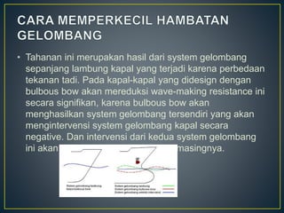 • Tahanan ini merupakan hasil dari system gelombang
sepanjang lambung kapal yang terjadi karena perbedaan
tekanan tadi. Pada kapal-kapal yang didesign dengan
bulbous bow akan mereduksi wave-making resistance ini
secara signifikan, karena bulbous bow akan
menghasilkan system gelombang tersendiri yang akan
mengintervensi system gelombang kapal secara
negative. Dan intervensi dari kedua system gelombang
ini akan saling meniadakan masing-masingnya.
 
