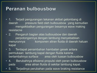 • 1. Terjadi pengurangan tekanan akibat gelombang di
daerah pressure field oleh bulbousbow yang kemudian
mengaikbatkan pengurangan besarnya wave making
resistacne
• 2. Pengaruh bagian atas bulbousbow dan daerah
perpotongannya dengan lambung menyebabkan
menurunnya komponen aliran fluida di daerah haluan
kapal
• 3. Terdapat penambahan hambatan gesek antara
permukaan lambung kapal dengan fluida karena
bertambahnya surface area oleh luasan bulbousbow
• 4. Berubahnya efisiensi propulsi oleh peran bulbousbow
pada area aliran fluida di sekitar lambung kapal.
• 5. Terjadinya perubahan pada wave braking resistance
 