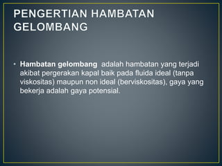 • Hambatan gelombang adalah hambatan yang terjadi
akibat pergerakan kapal baik pada fluida ideal (tanpa
viskositas) maupun non ideal (berviskositas), gaya yang
bekerja adalah gaya potensial.
 