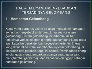 1. Hambatan Gelombang
Kapal yang bergerak dalam air akan mengalami hambatan
sehingga menyebabkan terbentuknya suatu system
gelombang. Sistem gelombang ini terbentuk akibat
terjadinya variasi tekanan air terhadap lambung kapal pada
saat kapal bergerak dengan kecepatan tertentu. Energi
yang dibutuhkan untuk membentuk system gelombang ini
diperoleh dari gerakan kapal ini sendiri. Pemindahan energi
ini dianggap menggambarkan adanya suatu gaya yang
menghambat gerak maju dari kapal dan dianggap sebagai
hambatan gelombang.
 