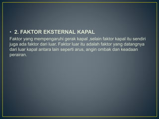 • 2. FAKTOR EKSTERNAL KAPAL
Faktor yang mempengaruhi gerak kapal ,selain faktor kapal itu sendiri
juga ada faktor dari luar. Faktor luar itu adalah faktor yang datangnya
dari luar kapal antara lain seperti arus, angin ombak dan keadaan
perairan.
 