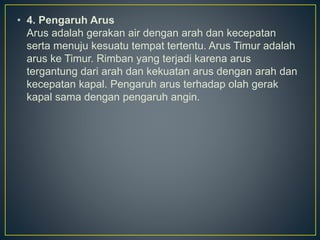 • 4. Pengaruh Arus
Arus adalah gerakan air dengan arah dan kecepatan
serta menuju kesuatu tempat tertentu. Arus Timur adalah
arus ke Timur. Rimban yang terjadi karena arus
tergantung dari arah dan kekuatan arus dengan arah dan
kecepatan kapal. Pengaruh arus terhadap olah gerak
kapal sama dengan pengaruh angin.
 