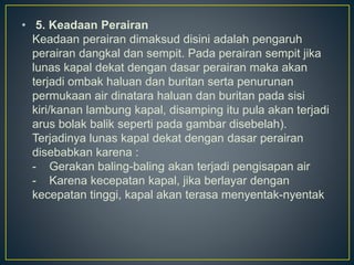 • 5. Keadaan Perairan
Keadaan perairan dimaksud disini adalah pengaruh
perairan dangkal dan sempit. Pada perairan sempit jika
lunas kapal dekat dengan dasar perairan maka akan
terjadi ombak haluan dan buritan serta penurunan
permukaan air dinatara haluan dan buritan pada sisi
kiri/kanan lambung kapal, disamping itu pula akan terjadi
arus bolak balik seperti pada gambar disebelah).
Terjadinya lunas kapal dekat dengan dasar perairan
disebabkan karena :
- Gerakan baling-baling akan terjadi pengisapan air
- Karena kecepatan kapal, jika berlayar dengan
kecepatan tinggi, kapal akan terasa menyentak-nyentak
 