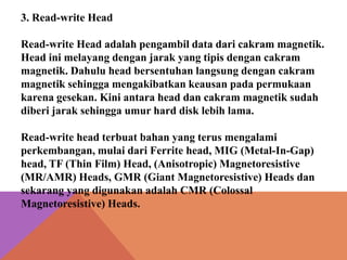 3. Read-write Head
Read-write Head adalah pengambil data dari cakram magnetik.
Head ini melayang dengan jarak yang tipis dengan cakram
magnetik. Dahulu head bersentuhan langsung dengan cakram
magnetik sehingga mengakibatkan keausan pada permukaan
karena gesekan. Kini antara head dan cakram magnetik sudah
diberi jarak sehingga umur hard disk lebih lama.
Read-write head terbuat bahan yang terus mengalami
perkembangan, mulai dari Ferrite head, MIG (Metal-In-Gap)
head, TF (Thin Film) Head, (Anisotropic) Magnetoresistive
(MR/AMR) Heads, GMR (Giant Magnetoresistive) Heads dan
sekarang yang digunakan adalah CMR (Colossal
Magnetoresistive) Heads.

 
