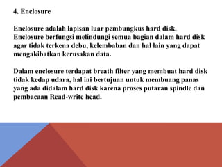 4. Enclosure
Enclosure adalah lapisan luar pembungkus hard disk.
Enclosure berfungsi melindungi semua bagian dalam hard disk
agar tidak terkena debu, kelembaban dan hal lain yang dapat
mengakibatkan kerusakan data.
Dalam enclosure terdapat breath filter yang membuat hard disk
tidak kedap udara, hal ini bertujuan untuk membuang panas
yang ada didalam hard disk karena proses putaran spindle dan
pembacaan Read-write head.

 