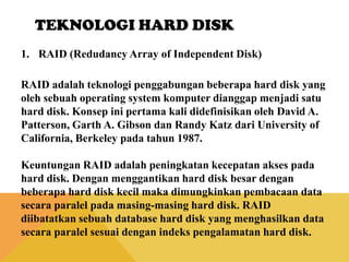 TEKNOLOGI HARD DISK
1. RAID (Redudancy Array of Independent Disk)
RAID adalah teknologi penggabungan beberapa hard disk yang
oleh sebuah operating system komputer dianggap menjadi satu
hard disk. Konsep ini pertama kali didefinisikan oleh David A.
Patterson, Garth A. Gibson dan Randy Katz dari University of
California, Berkeley pada tahun 1987.
Keuntungan RAID adalah peningkatan kecepatan akses pada
hard disk. Dengan menggantikan hard disk besar dengan
beberapa hard disk kecil maka dimungkinkan pembacaan data
secara paralel pada masing-masing hard disk. RAID
diibatatkan sebuah database hard disk yang menghasilkan data
secara paralel sesuai dengan indeks pengalamatan hard disk.

 