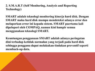 2. S.M.A.R.T (Self Monitoring, Analysis and Reporting
Technology)
SMART adalah teknologi monitoring kinerja hard disk. Dengan
SMART maka hard disk mampu mendeteksi adanya error dan
melaporkan error ini kepada sistem. SMART paertama kali
dipelopori oleh COMPAQ, namun kini hampir semua
menggunakan teknologi SMART.
Keuntungan penggunaan SMART adalah adanya peringatan
dini terhadap ketidak normalan yang terjadi pada hard disk
sehingga pengguna dapat melakukan tindakan preventif seperti
memback-up data.

 
