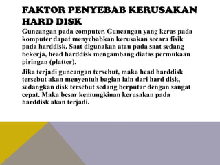 FAKTOR PENYEBAB KERUSAKAN
HARD DISK
Guncangan pada computer. Guncangan yang keras pada
komputer dapat menyebabkan kerusakan secara fisik
pada harddisk. Saat digunakan atau pada saat sedang
bekerja, head harddisk mengambang diatas permukaan
piringan (platter).
Jika terjadi guncangan tersebut, maka head harddisk
tersebut akan menyentuh bagian lain dari hard disk,
sedangkan disk tersebut sedang berputar dengan sangat
cepat. Maka besar kemungkinan kerusakan pada
harddisk akan terjadi.

 