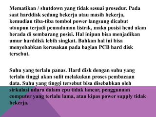 Mematikan / shutdown yang tidak sesuai prosedur. Pada
saat harddisk sedang bekerja atau masih bekerja,
kemudian tiba-tiba tombol power langsung dicabut
ataupun terjadi pemadaman listrik, maka posisi head akan
berada di sembarang posisi. Hal inipun bisa menjadikan
umur harddisk lebih singkat. Bahkan hal ini bisa
menyebabkan kerusakan pada bagian PCB hard disk
tersebut.

Suhu yang terlalu panas. Hard disk dengan suhu yang
terlalu tinggi akan sulit melakukan proses pembacaan
data. Suhu yang tinggi tersebut bisa disebabkan oleh
sirkulasi udara dalam cpu tidak lancar, penggunaan
computer yang terlalu lama, atau kipas power supply tidak
bekerja.

 
