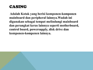 CASING
Adalah Kotak yang berisi komponen-komponen
mainboard dan peripheral lainnya.Wadah ini
digunakan sebagai tempat melindungi mainboard
dan perangkat keras lainnya seperti motherboard,
control board, powersupply, disk drive dan
komponen-kompenen lainnya.

 