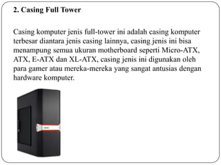 2. Casing Full Tower
Casing komputer jenis full-tower ini adalah casing komputer
terbesar diantara jenis casing lainnya, casing jenis ini bisa
menampung semua ukuran motherboard seperti Micro-ATX,
ATX, E-ATX dan XL-ATX, casing jenis ini digunakan oleh
para gamer atau mereka-mereka yang sangat antusias dengan
hardware komputer.

 