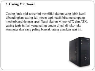 3. Casing Mid Tower
Casing jenis mid-tower ini memiliki ukuran yang lebih kecil
dibandingkan casing full-tower tapi masih bisa menampung
motherboard dengan spesifikasi ukuran Micro-ATX dan ATX,
casing jenis ini lah yang paling umum dijual di toko-toko
komputer dan yang paling banyak orang gunakan saat ini.

 