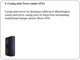 4. Casing mini Tower (mini-ATX)
Casing mini-tower ini ukurannya lebih kecil dibandingkan
casing mid-tower, casing jenis ini hanya bisa menampung
motherboard dengan ukuran Micro-ATX.

 