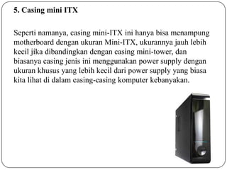 5. Casing mini ITX
Seperti namanya, casing mini-ITX ini hanya bisa menampung
motherboard dengan ukuran Mini-ITX, ukurannya jauh lebih
kecil jika dibandingkan dengan casing mini-tower, dan
biasanya casing jenis ini menggunakan power supply dengan
ukuran khusus yang lebih kecil dari power supply yang biasa
kita lihat di dalam casing-casing komputer kebanyakan.

 