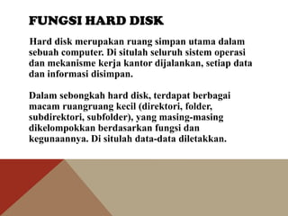 FUNGSI HARD DISK
Hard disk merupakan ruang simpan utama dalam
sebuah computer. Di situlah seluruh sistem operasi
dan mekanisme kerja kantor dijalankan, setiap data
dan informasi disimpan.
Dalam sebongkah hard disk, terdapat berbagai
macam ruangruang kecil (direktori, folder,
subdirektori, subfolder), yang masing-masing
dikelompokkan berdasarkan fungsi dan
kegunaannya. Di situlah data-data diletakkan.

 