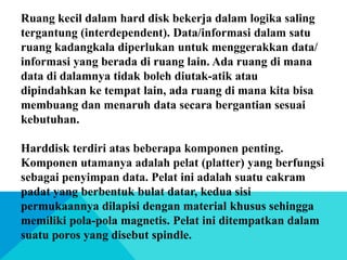 Ruang kecil dalam hard disk bekerja dalam logika saling
tergantung (interdependent). Data/informasi dalam satu
ruang kadangkala diperlukan untuk menggerakkan data/
informasi yang berada di ruang lain. Ada ruang di mana
data di dalamnya tidak boleh diutak-atik atau
dipindahkan ke tempat lain, ada ruang di mana kita bisa
membuang dan menaruh data secara bergantian sesuai
kebutuhan.

Harddisk terdiri atas beberapa komponen penting.
Komponen utamanya adalah pelat (platter) yang berfungsi
sebagai penyimpan data. Pelat ini adalah suatu cakram
padat yang berbentuk bulat datar, kedua sisi
permukaannya dilapisi dengan material khusus sehingga
memiliki pola-pola magnetis. Pelat ini ditempatkan dalam
suatu poros yang disebut spindle.

 