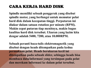 CARA KERJA HARD DISK
Spindle memiliki sebuah penggerak yang disebut
spindle motor, yang berfungsi untuk memutar pelat
hard disk dalam kecepatan tinggi. Perputaran ini
diukur dalam satuan rotation per minute (RPM).
Makin cepat putaran tiap menitnya, makin bagus
kualitas hard disk tersebut. Ukuran yang lazim kita
dengar adalah 5400, 7200, atau 10.000RPM.
Sebuah peranti baca-tulis elektromagnetik yang
disebut dengan heads ditempatkan pada kedua
permukaan pelat. Heads berukuran kecil ini
ditempatkan pada sebuah slider, sehingga heads bisa
membaca data/informasi yang tersimpan pada pelat
dan merekam informasi ke dalam pelat tersebut.

 