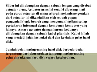 Slider ini dihubungkan dengan sebuah lengan yang disebut
actuator arms. Actuator arms ini sendiri dipasang mati
pada poros actuator, di mana seluruh mekanisme gerakan
dari actuator ini dikendalikan oleh sebuah papan
pengendali (logic board) yang mengomunikasikan setiap
pertukaran informasi dengan komponen komputer yang
lainnya. Antara actuator dengan karena keduanya
dihubungkan dengan sebuah kabel pita tipis. Kabel inilah
yang menjadi jalan instruksi dari dan ke dalam pelat hard
disk.
Jumlah pelat masing-masing hard disk berbeda-beda,
tergantung dari ukuran/daya tampung masing-masing
pelat dan ukuran hard disk secara keseluruhan.

 