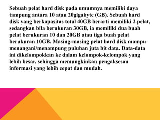Sebuah pelat hard disk pada umumnya memiliki daya
tampung antara 10 atau 20gigabyte (GB). Sebuah hard
disk yang berkapasitas total 40GB berarti memiliki 2 pelat,
sedangkan bila berukuran 30GB, ia memiliki dua buah
pelat berukuran 10 dan 20GB atau tiga buah pelat
berukuran 10GB. Masing-masing pelat hard disk mampu
menangani/menampung puluhan juta bit data. Data-data
ini dikelompokkan ke dalam kelompok-kelompok yang
lebih besar, sehingga memungkinkan pengaksesan
informasi yang lebih cepat dan mudah.

 