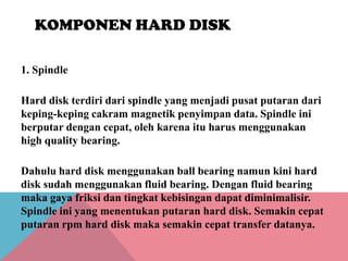 KOMPONEN HARD DISK
1. Spindle
Hard disk terdiri dari spindle yang menjadi pusat putaran dari
keping-keping cakram magnetik penyimpan data. Spindle ini
berputar dengan cepat, oleh karena itu harus menggunakan
high quality bearing.
Dahulu hard disk menggunakan ball bearing namun kini hard
disk sudah menggunakan fluid bearing. Dengan fluid bearing
maka gaya friksi dan tingkat kebisingan dapat diminimalisir.
Spindle ini yang menentukan putaran hard disk. Semakin cepat
putaran rpm hard disk maka semakin cepat transfer datanya.

 