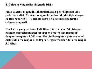 2. Cakram Magnetik (Magnetic Disk)
Pada cakram magnetik inilah dilakukan penyimpanan data
pada hard disk. Cakram magnetik berbentuk plat tipis dengan
bentuk seperti CD-R. Dalam hard disk terdapat beberapa
cakram magnetik.
Hard disk yang pertama kali dibuat, terdiri dari 50 piringan
cakram magnetik dengan ukuran 0.6 meter dan berputar
dengan kecepatan 1.200 rpm. Saat ini kecepatan putaran hard
disk sudah mencapai 10.000rpm dengan transfer data mencapai
3.0 Gbps.

 
