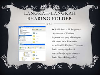 LANGKAH-LANGKAH 
SHARING FOLDER 
 1.Klik Start – All Program – 
Accessories – Windows 
Explorer atau yang lebihsingkat 
klik kanan pada Start menu 
kemudian klik Explorer. Tentukan 
folder mana yang akan di 
share dalam jaringan, misalnya 
folder Data. (Lihat gambar) 
 