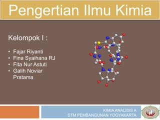 Pengertian Ilmu Kimia
Kelompok I :
• Fajar Riyanti
• Fina Syaihana RJ
• Fita Nur Astuti
• Galih Noviar
Pratama
KIMIA ANALISIS A
STM PEMBANGUNAN YOGYAKARTA
 