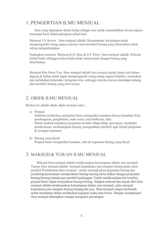 1. PENGERTIAN ILMU MENJUAL
      Ilmu yang digunakan dalam hidup sebagai seni untuk menundukkan lawan supaya
   mencapai hasil dalam pekerjaan sehari-hari.
   Menurut J.S. Konox : ilmu menjual adalah: Kemampuan/ kecakapan untuk
   mempengaruhi orang supaya merasa/ mau membeli barang yang ditawarkan untuk
   saling menguntungkan.
   Sedangkan menurut Menurut K.B. Hass & E.C Perry: ilmu menjual adalah: Pelayan
   timbal balik sehingga kedua belah pihak merasa puas dengan barang yang
   diterimanya.


   Menurut Kho Hwat You: Ilmu menjual adalah Ilmu menjual adalah.Suatu seni dalam
   dagang & hidup untuk dapat mempengaruhi orang-orang supaya berpikir, merasakan
   dan melakukan kehendak/ keinginan kita, sehingga mereka merasa mendapat untung
   jika membeli barang yang ditawarkan.



2. OBJEK ILMU MENJUAL
Berikut ini adalah objek objek menjual yaitu :
   a) Penjual:
      Sebelum melakukan penjualan harus mengetahui keadaan dirinya (keadaan fisik:
      pendengaran, penglihatan, nada suara, cara berbicara, dsb).
      Dalam praktik terjadinya penjualan melalui tahap-tahap: persiapan, membuka
      pembicaraan, memajangkan barang, mengarahkan pembeli agar terjadi penjualan
      & tercapai kepuasan.

   b) Barang yang dijual:
      Penjual harus mengetahui keadaan, sifat & kegunaan barang yang dijual.


3. MAKSUD & TUJUAN ILMU MENJUAL
        Maksud ilmu menjual adalah melaksanakan kemampuan dalam seni menjual.
    Tujuan ilmu menjual adalah menjual kepandaian jasa maupun barang pada calon
    pembeli.Pemahaman ilmu menjual : untuk meningkatkan penjualan barang dan
    jasaSetiap perusahaan memproduksi barang-barang harus diikuti dengan penjualan
    barang-barang kepada para pembeli/pelanggan. Untuk melaksanakan hal tersebut,
    penjual harus dapat menjualkan barang-barang. Adapun maksud dan tujuan dari ilmu
    menjual adalah melaksanakan kemampuan dalam seni menjual, yaitu menjual
    kepandaian jasa maupun barang-barang dan jasa. Ilmu menjual sangat berfaedah
    untuk membantu dalam melakukan kegiatan usaha atau bisnis. Dengan mempelajari
    ilmu menjual diharapkan mampu mengatasi persaingan




                                          1
 