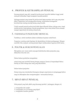4. . PROFESI & KETRAMPILAN PENJUAL
 Seorang penjual yang ahli, trampil & professional memiliki dedikasi tinggi untuk
 melayani kebutuhan/ dapat mengatasi masalah pembeli.

 Sehingga penjual yang trampil & professional dapat memberi advis apa yang akan
 dibeli, bagaimana cara menggunakan barang, menjelaskan keunggulan/
 keistimewaan masing-masing barang yang tersedia.

 Untuk menjadi penjual professional tidak dapat dibentuk dalam sekejap mata, tetapi
 melalui proses yang panjang, banyak pengalaman, kaya siasat dalam bisnis,mampu
 mengisi opportunity & tentunya kerja keras.

5. FAEDAH & FUNGSI ILMU MENJUAL:
 Faedahnya: untuk membantu dalam melakukan kegiatan usaha/bisnis

 Fungsinya: penting untuk dipelajari & dipraktikkan di dalam perdagangan. Dengan
 memiliki ilmu menjual, seorang penjual dapat melaksanakan tugasnya lebih lancar.

6. POLITIK & HUKUM PENJUALAN
 Merupakan cara/ siasat untuk mencapai keberhasilan dalan penjualan yang
 didasarkan ilmu dan seni.


 Dalam hukum pembelian mengatakan:

 setiap orang mau membeli barang dengan uangnya, karena ia berpendapat bahwa
 barang itu lebih erharga dari uang yang dikeluarkan.


 Dalam hukum penjualan:

 Setiap orang mau menukarkan barangnya dengan uang karena ia menganggap bahwa
 uang itu diharapkan akan menguntungkan / memuaskan hatinya.


7. SIFAT-SIFAT PENJUAL
 Sifat penjual yang baik adlah yang disenangi pembeli / pelanggan, dengan ciri:

  a. mengetahui diri sendiri
  b. mengetahui ciri-ciri barang yang dijual
  c. mengetahui karakter pembeli




                                       2
 