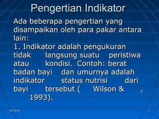 Pengertian Indikator
  Ada beberapa pengertian yang
  disampaikan oleh para pakar antara
  lain:
  1. Indikator adalah pengukuran
  tidak     langsung suatu peristiwa
  atau      kondisi. Contoh: berat
  badan bayi dan umurnya adalah
  indikator      status nutrisi    dari
  bayi      tersebut (    Wilson &      ,
        1993).
02/23/13                                    1
 
