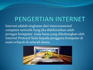 Internet adalah singkatan dari interconnected
computer network.Yang jika didefenisikan ialah
jaringan komputer tiada batas yang dihubungkan oleh
Internet Protocol Suite kepada pengguna komputer di
suatu wilayah di seluruh dunia.
 