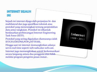 Sejauh ini internet dijaga oleh perjanjian bi- dan
multilateral dan juga spesifikasi tekniuk atau
protokol yang menerangkan tentang perpindahan
data antar rangkaian .Protokol ini dibantuk
berdasarkan perbincangan Internet Enginerring
Task Force (IETF).
Protokol yang sering digunakan diantaranya ialah
IP,TCP,UDP,DNS,POP3,HTTP,SSL.
Hingga saat ini internet memungkinkan adanya
servis real time seperti web radio,dan web cast.
Internet juga memungkinkan untuk berkomunikasi
secara langsung antara dua pengguna atau lebih
melalui program pengirim pesan instan .
 