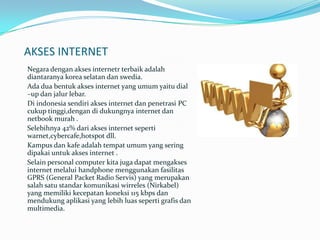 AKSES INTERNET
Negara dengan akses internetr terbaik adalah
diantaranya korea selatan dan swedia.
Ada dua bentuk akses internet yang umum yaitu dial
–up dan jalur lebar.
Di indonesia sendiri akses internet dan penetrasi PC
cukup tinggi,dengan di dukungnya internet dan
netbook murah .
Selebihnya 42% dari akses internet seperti
warnet,cybercafe,hotspot dll.
Kampus dan kafe adalah tempat umum yang sering
dipakai untuk akses internet .
Selain personal computer kita juga dapat mengakses
internet melalui handphone menggunakan fasilitas
GPRS (General Packet Radio Servis) yang merupakan
salah satu standar komunikasi wirreles (Nirkabel)
yang memiliki kecepatan koneksi 115 kbps dan
mendukung aplikasi yang lebih luas seperti grafis dan
multimedia.
 