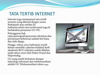 TATA TERTIB INTERNET
Internet juga mempunyai tata tertib
tertentu yang dikenal dengan nama
Nettiquett atau netiket.Di
Indinesia,selain tata tertib sosial juga di
berlakukan peraturan UU ITE.
Pelanggaran hak
cipta,pornografi,pencurian identitas,dan
pernyataan kebencian adalah hal biasa
dan sulit dijaga .
Hingga tahun 2007,Indonesia masih
belum memiliki cyberlaw.Padahal draft
akademis RUU cyberlaw sudah dibahas
sejak tahun 2000 oleh Ditjen Pustel dan
Deperindag.
UU yang masih berkaitan dengan
teknologi informasi dan telekomunikasi
adalah UU Telekomunikasi tahun 1999.
 