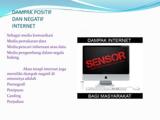 DAMPAK POSITIF
  DAN NEGATIF
  INTERNET
Sebagai media komunikasi
Media pertukaran data
Media pencari informasi atau data
Media pengembang dalam segala
bidang

         Akan tetapi internet juga
memiliki dampak negatif di
antaranya adalah
Pornografi
Penipuan
Carding
Perjudian
 
