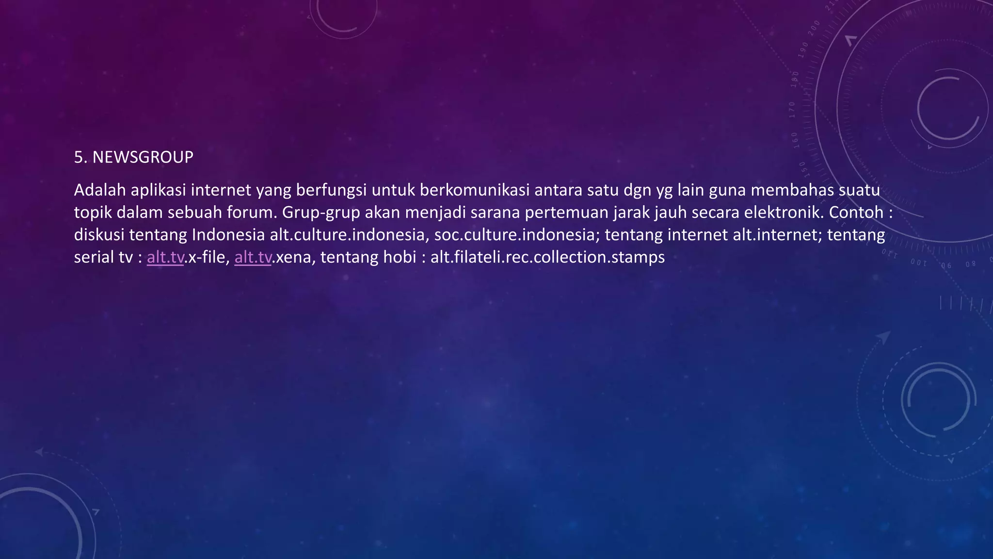 5. NEWSGROUP
Adalah aplikasi internet yang berfungsi untuk berkomunikasi antara satu dgn yg lain guna membahas suatu
topik dalam sebuah forum. Grup-grup akan menjadi sarana pertemuan jarak jauh secara elektronik. Contoh :
diskusi tentang Indonesia alt.culture.indonesia, soc.culture.indonesia; tentang internet alt.internet; tentang
serial tv : alt.tv.x-file, alt.tv.xena, tentang hobi : alt.filateli.rec.collection.stamps
 
