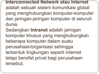 Interconnected Network atau Internet
adalah sebuah sistem komunikasi global
yang menghubungkan komputer-komputer
dan jaringan-jaringan komputer di seluruh
dunia.
Sedangkan Intranet adalah jaringan
komputer khusus yang menghubungkan
beberapa komputer dalam suatu
perusahaan/organisasi sehingga
terbentuk lingkungan seperti internet
tetapi bersifat privat bagi perusahaan
tersebut.
 