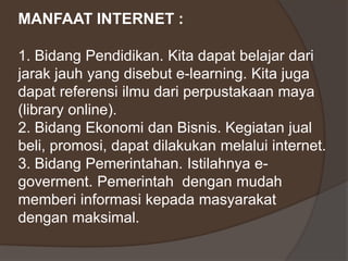 MANFAAT INTERNET :

1. Bidang Pendidikan. Kita dapat belajar dari
jarak jauh yang disebut e-learning. Kita juga
dapat referensi ilmu dari perpustakaan maya
(library online).
2. Bidang Ekonomi dan Bisnis. Kegiatan jual
beli, promosi, dapat dilakukan melalui internet.
3. Bidang Pemerintahan. Istilahnya e-
goverment. Pemerintah dengan mudah
memberi informasi kepada masyarakat
dengan maksimal.
 