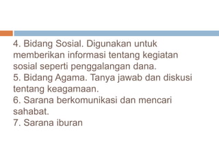 4. Bidang Sosial. Digunakan untuk
memberikan informasi tentang kegiatan
sosial seperti penggalangan dana.
5. Bidang Agama. Tanya jawab dan diskusi
tentang keagamaan.
6. Sarana berkomunikasi dan mencari
sahabat.
7. Sarana iburan
 