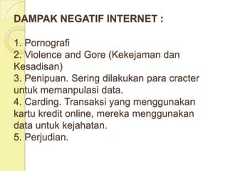 DAMPAK NEGATIF INTERNET :

1. Pornografi
2. Violence and Gore (Kekejaman dan
Kesadisan)
3. Penipuan. Sering dilakukan para cracter
untuk memanpulasi data.
4. Carding. Transaksi yang menggunakan
kartu kredit online, mereka menggunakan
data untuk kejahatan.
5. Perjudian.
 