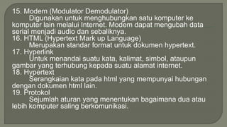 15. Modem (Modulator Demodulator) 
Digunakan untuk menghubungkan satu komputer ke 
komputer lain melalui Internet. Modem dapat mengubah data 
serial menjadi audio dan sebaliknya. 
16. HTML (Hypertext Mark up Language) 
Merupakan standar format untuk dokumen hypertext. 
17. Hyperlink 
Untuk menandai suatu kata, kalimat, simbol, ataupun 
gambar yang terhubung kepada suatu alamat internet. 
18. Hypertext 
Serangkaian kata pada html yang mempunyai hubungan 
dengan dokumen html lain. 
19. Protokol 
Sejumlah aturan yang menentukan bagaimana dua atau 
lebih komputer saling berkomunikasi. 
 