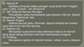 20. Alamat IP 
Identitas komputer dalam jaringan yang terdiri dari 4 bagian 
(dari 1-255). Contoh : 101.09.45.015 
21. ISP (Internet Service Provider) 
Perusahaan yang menyediakan jasa layanan internet. Seperti 
Wasantara, Telkomnet, dsb. 
22. Search Engine 
Aplikasi pencari data, informasi, alamat website lain melalui 
input kata kunci dan fitur lainnya. 
23. Mailing List 
Merupakan suatu forum atau kelompok diskusi di internet 
yang dapat saling bertukar informasi antarsesama anggota. 
24. Chatting 
Merupakan ngobrol di internet melalui tulisan, suara, ataupun 
video. 
 
