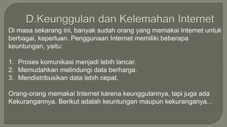 Di masa sekarang ini, banyak sudah orang yang memakai Internet untuk 
berbagai, keperluan. Penggunaan Internet memiliki beberapa 
keuntungan, yaitu: 
1. Proses komunikasi menjadi lebih lancar. 
2. Memudahkan melindungi data berharga. 
3. Mendistribusikan data lebih cepat. 
Orang-orang memakai Internet karena keunggulannya, tapi juga ada 
Kekurangannya. Berikut adalah keuntungan maupun kekuranganya... 
 