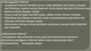 1. Keunggulan Internet 
- Jangkauan Internet bersifat umum, tidak terbatas oleh waktu, tempat 
dan birokrasi, semua orang diseluruh dunia dapat bertukar informasi dan 
berkomunikasi dengan bebas. 
- Akses Internet tidak memiliki batas, selalu online 24 jam nonstop. 
- Efektifitas dan Efisiensi Internet untuk menyelesaikan pekerjaan dan 
mencari informasi dengan cepat. 
- Komunikasi dengan orang laindalam jarak jauh menjadi lebih fleksibel 
dan interaktif. 
2.Kelemahan Internet 
- Penyebaran dan ancaman virus yang membahayakan komputer. 
-Banyaknya pengguna Internet dalam waktu bersamaan akan 
memperlambat kecepatan akses 
 