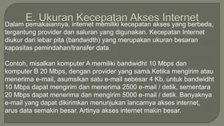 Dalam pemakaiannya, internet memiliki kecepatan akses yang berbeda, 
tergantung provider dan saluran yang digunakan. Kecepatan Internet 
diukur dari lebar pita (bandwidth) yang merupakan ukuran besaran 
kapasitas pemindahan/transfer data. 
Contoh, misalkan komputer A memiliki bandwidht 10 Mbps dan 
komputer B 20 Mbps, dengan provider yang sama.Ketika mengirim atau 
menerima e-mail, asumsikan satu e-mail sebesar 4 Kb, untuk bandwidht 
10 Mbps dapat mengirim dan menerima 2500 e-mail / detik, sementara 
20 Mbps dapat menerima dan mengirim 5000 e-mail / detik. Banyaknya 
e-mail yang dapat dikirimkan menunjukan lancarnya akses internet, 
arus data semakin besar. Artinya akses internet makin besar. 
 