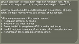 Satuan kecepatan Internet adalah Mbps dan yang lebih kecil, Kbps. 1 
Kilobit sama dengan 1000 bit, 1 Megabit sama dengan 1.000.000 bit. 
Misalnya, suatu komputer memiliki kecepatan akses Internet 56 Kbps, 
berarti dia dapat mendownload data sebesar 56 Kb per detik. 
Faktor yang mempengaruhi kecepatan Internet... 
1. Kecepatan komputer itu sendiri. 
2. Kepadatan lalu lintas Internet. 
3. Besar bandwidht yang disewa ISP ke backbone Internet. 
4. Jumlah penguna yang mengakses server dalam waktu bersamaan. 
5. Kemampuan dan keceapatn server itu sendiri. 
 