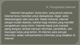 Internet merupakan ‘dunia baru’ yang penuh pesona. 
Internet terus memikat untuk dieksplorasi, digali, serta 
dikembangkan oleh para ahli. Selain terkenal, internet 
sangat mudah diakses, bahkan bagi mereka yang memiliki 
pengetahuan yang minim. Internet dapat pula menjadi 
ajang bergaul, tempat mencari informasi, pendidikan, dan 
lowongan kerja yang terkini. Di internet, para penyaji 
informasi, selalu memperbaharui informasi yang disajikan di 
internet 
 